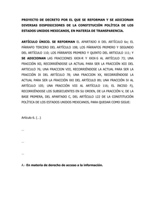 PROYECTO DE DECRETO POR EL QUE SE REFORMAN Y SE ADICIONAN
DIVERSAS DISPOSICIONES DE LA CONSTITUCIÓN POLÍTICA DE LOS
ESTADOS UNIDOS MEXICANOS, EN MATERIA DE TRANSPARENCIA.
ARTÍCULO ÚNICO. SE REFORMAN EL APARTADO A DEL ARTÍCULO 6o; EL
PÁRRAFO TERCERO DEL ARTÍCULO 108; LOS PÁRRAFOS PRIMERO Y SEGUNDO
DEL ARTÍCULO 110; LOS PÁRRAFOS PRIMERO Y QUINTO DEL ARTICULO 111; Y
SE ADICIONAN LAS FRACCIONES XXIX-R Y XXIX-S AL ARTÍCULO 73; UNA
FRACCIÓN XII, RECORRIÉNDOSE LA ACTUAL PARA SER LA FRACCIÓN XIII DEL
ARTICULO 76; UNA FRACCION VIII, RECORRIÉNDOSE LA ACTUAL PARA SER LA
FRACCIÓN IX DEL ARTÍCULO 78; UNA FRACCION XX, RECORRIÉNDOSE LA
ACTUAL PARA SER LA FRACCIÓN XXI DEL ARTÍCULO 89; UNA FRACCIÓN IV AL
ARTÍCULO 105; UNA FRACCIÓN VIII AL ARTÍCULO 116; EL INCISO ñ),
RECORRIÉNDOSE LOS SUBSECUENTES EN SU ORDEN, DE LA FRACCIÓN V, DE LA
BASE PRIMERA, DEL APARTADO C, DEL ARTÍCULO 122 DE LA CONSTITUCIÓN
POLÍTICA DE LOS ESTADOS UNIDOS MEXICANOS, PARA QUEDAR COMO SIGUE:
Artículo 6. (…)
…
…
…
A.- En materia de derecho de acceso a la información.
 
