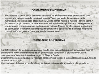 PLANTEAMIENTO DEL PROBLEMA

   Actualmente la destrucción del medio ambiente ha alcanzado niveles exorbitantes, que
   amenaza la existencia de la vida en el planeta Tierra, por ende, la existencia de la
   humanidad. Por lo que cabe preguntarse ¿Qué le hemos hecho a nuestro Planeta tierra ?
   Es nuestro propio sistema de vida altamente industrializada y globalizada que representa
   una amenaza creciente para el medio en que vivimos. Prueba de ello, es que las noticias
   de destrucción y contaminación medioambiental son el pan de cada día en los medios de
   comunicación en general (local, nacional e internacional



                              FORMULACION DEL PROBLEMA



La Deforestación de las áreas de paramo donde nace las quebradas que surten agua para el
beneficio del 100% de comunidad de los pueblos que conforman la provincia de Ocaña,
principalmente los municipios de Abrego, La Playa y Ocaña.
Desprendimiento de empaques y residuos agroquímicos tóxicos a las quebradas de agua, lavado
de autos de todo tipo.
Uso irracional del agua en las familias y en las parcelas para la agricultura y la ganadería
 