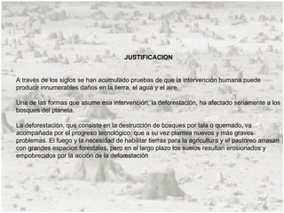 JUSTIFICACION


A través de los siglos se han acumulado pruebas de que la intervención humana puede
producir innumerables daños en la tierra, el agua y el aire.

Una de las formas que asume esa intervención, la deforestación, ha afectado seriamente a los
bosques del planeta.

La deforestación, que consiste en la destrucción de bosques por tala o quemado, va
acompañada por el progreso tecnológico, que a su vez plantea nuevos y más graves
problemas. El fuego y la necesidad de habilitar tierras para la agricultura y el pastoreo arrasan
con grandes espacios forestales, pero en el largo plazo los suelos resultan erosionados y
empobrecidos por la acción de la deforestación
 