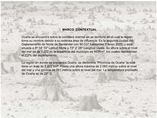 MARCO CONTEXTUAL

Ocaña se encuentra sobre la cordillera oriental en un territorio en el cual la región
toma su nombre debido a su extensa área de influencia. Es la segunda ciudad del
Departamento de Norte de Santander con 90.037 habitantes (Censo 2005) y está
situada a 8º 14' 15'' Latitud Norte y 73º 2' 26'' Longitud Oeste. Su altura sobre el nivel
del mar es de 1.202 m; la superficie del municipio es 463Km², los cuales representan
el 2,2% del departamento.

La región en donde se encuentra Ocaña, se denomina "Provincia de Ocaña” la cual
tiene un área de 8.602 km². Posee una altura máxima de 2.065 metros sobre el nivel
del mar y una mínima de 761 metros sobre el nivel del mar. La temperatura promedio
de Ocaña es de 22º C.
 