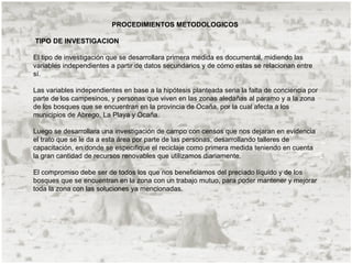 PROCEDIMIENTOS METODOLOGICOS

TIPO DE INVESTIGACION

El tipo de investigación que se desarrollara primera medida es documental, midiendo las
variables independientes a partir de datos secundarios y de cómo estas se relacionan entre
sí.

Las variables independientes en base a la hipótesis planteada seria la falta de conciencia por
parte de los campesinos, y personas que viven en las zonas aledañas al paramo y a la zona
de los bosques que se encuentran en la provincia de Ocaña, por la cual afecta a los
municipios de Abrego, La Playa y Ocaña.

Luego se desarrollara una investigación de campo con censos que nos dejaran en evidencia
el trato que se le da a esta área por parte de las personas, desarrollando talleres de
capacitación, en donde se especifique el reciclaje como primera medida teniendo en cuenta
la gran cantidad de recursos renovables que utilizamos diariamente.

El compromiso debe ser de todos los que nos beneficiamos del preciado líquido y de los
bosques que se encuentran en la zona con un trabajo mutuo, para poder mantener y mejorar
toda la zona con las soluciones ya mencionadas.
 