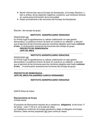  Rendir informe bien sea al Consejo de Estudiantes, al Consejo Directivo, o
bien a ambos, de los aspectos negativos y positivos, que merezcan tenerse
en cuenta para la formación de la comunidad
 Asistir puntualmente a las reuniones del Consejo de Estudiantes
Elección del consejo de grupo
INSTITUTO AGROPECUARIO VERACRUZ
PROFESOR (@)
En Primer lugar le agradecemos su valiosa colaboración en esta gestión
democrática. Le pedimos el favor de tener en cuenta en su reflexión y elección
que el ejercicio de las funciones para los monitores elegidos será hasta culminar
el año.. A continuación anexamos las funciones del consejo de grupo.
PROYECTO DE DEMOCRACIA
JEFE DE AREA
……………………………………………………………………………………………
INSTITUTO AGROPECUARIO VERACRUZ
PROFESOR (@)
En Primer lugar le agradecemos su valiosa colaboración en esta gestión
democrática. Le pedimos el favor de tener en cuenta en su reflexión y elección
que el ejercicio de las funciones para los monitores elegidos será hasta culminar
el año. . A continuación anexamos las funciones del consejo de grupo.
……………………………………………………………………………………………
PROYECTO DE DEMOCRACIA
JEFE DE AREA:PALAANDREA GARCIA HERNANDEZ
INSTITUTO AGROPECUARIO VERACRUZ
SANTA Rosa de Cabal ,
Representante de Grupo
Cordial saludo
El proyecto de Democracia requiere de su asistencia obligatoria el día lunes 11
de marzo, a las 11:45 a.m, en la sala de video.
La finalidad es conformar el consejo estudiantil y elegir el delegado al Consejo
Directivo. Debe venirse preparado (@) para continuar clases.
...............................................................................................................................
 