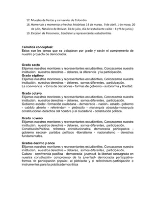 17. Muestra de fiestas y carnavales de Colombia
18. Homenaje a momentos y hechos históricos ( 8 de marzo, 9 de abril, 1 de mayo, 20
de julio, Natalicio de Bolívar- 24 de julio, día del estudiante caído – 8 y 9 de junio,)
19. Elección de Personero , Contralor y representantes estudiantiles
Temática conceptual:
Estos son los temas que se trabajaran por grado y serán el complemento de
nuestro proyecto de democracia.
Grado sexto
Elijamos nuestros monitores y representantes estudiantiles, Conozcamos nuestra
institución, nuestros derechos – deberes, la diferencia y la participación.
Grado séptimo
Elijamos nuestros monitores y representantes estudiantiles, Conozcamos nuestra
institución, nuestros derechos – deberes, somos diferentes, participación.
La convivencia - toma de decisiones - formas de gobierno - autonomía y libertad.
Grado octavo
Elijamos nuestros monitores y representantes estudiantiles, Conozcamos nuestra
institución, nuestros derechos – deberes, somos diferentes, participación.
Gobierno escolar- formación ciudadana - democracia - nación– estado- gobierno
- cabildo abierto - referéndum – plebiscito - monarquía absoluta-monarquía
constitucional -derechos del hombre y el ciudadano - constitución política.
Grado noveno
Elijamos nuestros monitores y representantes estudiantiles, Conozcamos nuestra
institución, nuestros derechos – deberes, somos diferentes, participación.
ConstituciónPolítica- reformas constitucionales- democracia participativa -
gobierno escolar- partidos políticos -liberalismo - nacionalismo - derechos
fundamentales.
Grados decimo y once
Elijamos nuestros monitores y representantes estudiantiles, Conozcamos nuestra
institución, nuestros derechos – deberes, somos diferentes, participación.
Cultura - convivencia pacífica - democracia- juventud- la libertad consagrada en
nuestra constitución- compromiso de la juventud- democracia participativa-
formas de participación popular- el plebiscito y el referéndum-participación e
instrumentos para la prácticademocrática
 