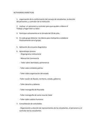 ACTIVIDADES DIDÁCTICAS
1. organización de la conformación del consejo de estudiantes, la elección
del personero, y contralor de la institución.
2. motivar al personero y contralor para que ayuden a liderar el
Trabajo y hagan bien su labor.
3. Participar activamente en la Jornada del 20 de julio,
4. En cada grupo detectar los lideres para motivarlos a colaborar
Positivamente con el grupo.
5. Aplicación de encuesta diagnóstica
6. Aprendizajes previos
- Organigrama institucional
- Manual de Convivencia
- Taller sobre identidad y pertenencia
- Taller sobre símbolos patrios
- Taller sobre organización del estado
-Taller noción de Nación, territorio, estado, gobierno
- Taller derecho y deberes
- Taller monografía de Risaralda
-Taller monografía de santa rosa de Cabal
- Taller sobre valores humanos
7. Consolidación de actividades
- Organización y elección de representantes de los estudiantes, el personero y el
contralor de los estudiantes.
 