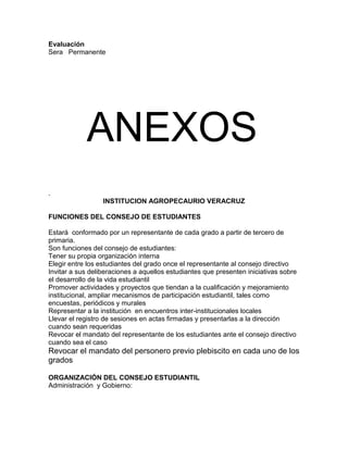 Evaluación
Sera Permanente
ANEXOS
.
INSTITUCION AGROPECAURIO VERACRUZ
FUNCIONES DEL CONSEJO DE ESTUDIANTES
Estará conformado por un representante de cada grado a partir de tercero de
primaria.
Son funciones del consejo de estudiantes:
Tener su propia organización interna
Elegir entre los estudiantes del grado once el representante al consejo directivo
Invitar a sus deliberaciones a aquellos estudiantes que presenten iniciativas sobre
el desarrollo de la vida estudiantil
Promover actividades y proyectos que tiendan a la cualificación y mejoramiento
institucional, ampliar mecanismos de participación estudiantil, tales como
encuestas, periódicos y murales
Representar a la institución en encuentros inter-institucionales locales
Llevar el registro de sesiones en actas firmadas y presentarlas a la dirección
cuando sean requeridas
Revocar el mandato del representante de los estudiantes ante el consejo directivo
cuando sea el caso
Revocar el mandato del personero previo plebiscito en cada uno de los
grados
ORGANIZACIÓN DEL CONSEJO ESTUDIANTIL
Administración y Gobierno:
 