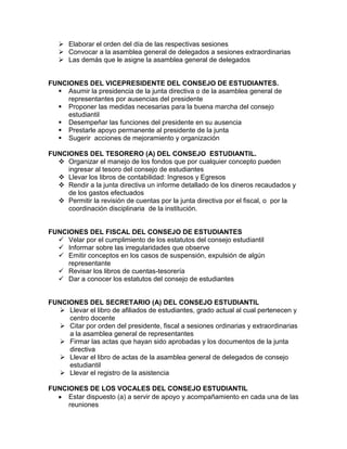  Elaborar el orden del día de las respectivas sesiones
 Convocar a la asamblea general de delegados a sesiones extraordinarias
 Las demás que le asigne la asamblea general de delegados
FUNCIONES DEL VICEPRESIDENTE DEL CONSEJO DE ESTUDIANTES.
 Asumir la presidencia de la junta directiva o de la asamblea general de
representantes por ausencias del presidente
 Proponer las medidas necesarias para la buena marcha del consejo
estudiantil
 Desempeñar las funciones del presidente en su ausencia
 Prestarle apoyo permanente al presidente de la junta
 Sugerir acciones de mejoramiento y organización
FUNCIONES DEL TESORERO (A) DEL CONSEJO ESTUDIANTIL.
 Organizar el manejo de los fondos que por cualquier concepto pueden
ingresar al tesoro del consejo de estudiantes
 Llevar los libros de contabilidad: Ingresos y Egresos
 Rendir a la junta directiva un informe detallado de los dineros recaudados y
de los gastos efectuados
 Permitir la revisión de cuentas por la junta directiva por el fiscal, o por la
coordinación disciplinaria de la institución.
FUNCIONES DEL FISCAL DEL CONSEJO DE ESTUDIANTES
 Velar por el cumplimiento de los estatutos del consejo estudiantil
 Informar sobre las irregularidades que observe
 Emitir conceptos en los casos de suspensión, expulsión de algún
representante
 Revisar los libros de cuentas-tesorería
 Dar a conocer los estatutos del consejo de estudiantes
FUNCIONES DEL SECRETARIO (A) DEL CONSEJO ESTUDIANTIL
 Llevar el libro de afiliados de estudiantes, grado actual al cual pertenecen y
centro docente
 Citar por orden del presidente, fiscal a sesiones ordinarias y extraordinarias
a la asamblea general de representantes
 Firmar las actas que hayan sido aprobadas y los documentos de la junta
directiva
 Llevar el libro de actas de la asamblea general de delegados de consejo
estudiantil
 Llevar el registro de la asistencia
FUNCIONES DE LOS VOCALES DEL CONSEJO ESTUDIANTIL
Estar dispuesto (a) a servir de apoyo y acompañamiento en cada una de las
reuniones
 