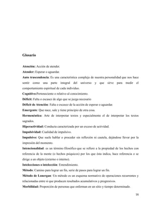 16
Glosario
Atención: Acción de atender.
Atender: Esperar o aguardar.
Auto trascendencia: Es una característica compleja de nuestra personalidad que nos hace
sentir como una parte integral del universo y que sirve para medir el
comportamiento espiritual de cada individuo.
Cognitivo:Perteneciente o relativo al conocimiento.
Déficit: Falta o escasez de algo que se juzga necesario
Déficit de Atención: Falta o escasez de la acción de esperar o aguardar.
Emergente: Que nace, sale y tiene principio de otra cosa.
Hermenéutica: Arte de interpretar textos y especialmente el de interpretar los textos
sagrados.
Hiperactividad: Conducta caracterizada por un exceso de actividad.
Impulsividad: Cualidad de impulsivo.
Impulsivo: Que suele hablar o proceder sin reflexión ni cautela, dejándose llevar por la
impresión del momento.
Intencionalidad: es un término filosófico que se refiere a la propiedad de los hechos con
referencia de la mente (o hechos psíquicos) por los que ésta indica, hace referencia o se
dirige a un objeto (externo o interno).
Intelecciones o intelección: Entendimiento.
Método: Camino para lograr un fin, serie de pasos para lograr un fin.
Método de Lonergan: Un método es un esquema normativo de operaciones recurrentes y
relacionadas entre si que producen resultados acumulativos y progresivos.
Morbilidad: Proporción de personas que enferman en un sitio y tiempo determinado.
 