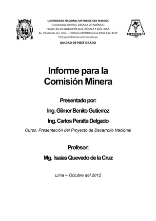 UNIVERSIDAD NACIONAL MAYOR DE SAN MARCOS
(Universidad del Perú, DECANA DE AMÉRICA)
FACULTAD DE INGENIERÍA ELECTRÓNICA Y ELÉCTRICA
Av. Venezuela s/n, Lima – Teléfono 6197000 anexo 4204 Fax: 4219
http://electronica.unmsm.edu.pe
UNIDAD DE POST GRADO
Informe para la
Comisión Minera
Presentadopor:
Ing.GilmerBenitoGutierrez
Ing.CarlosPeraltaDelgado
Curso: Presentación del Proyecto de Desarrollo Nacional
Profesor:
Mg. IsaiasQuevedodelaCruz
Lima – Octubre del 2012
 