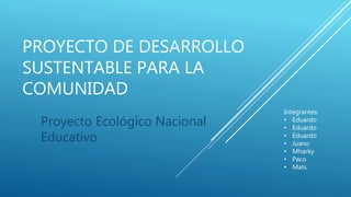 PROYECTO DE DESARROLLO
SUSTENTABLE PARA LA
COMUNIDAD
Proyecto Ecológico Nacional
Educativo
Integrantes:
• Eduardo
• Eduardo
• Eduardo
• Juano
• Mharky
• Paco
• Mats
 