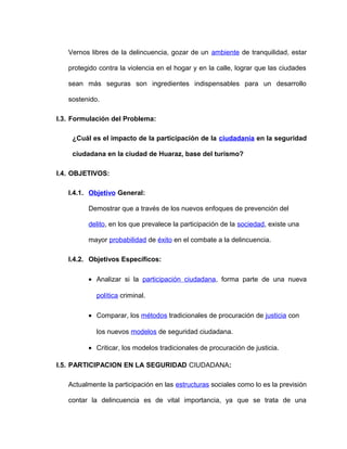 Vernos libres de la delincuencia, gozar de un ambiente de tranquilidad, estar

   protegido contra la violencia en el hogar y en la calle, lograr que las ciudades

   sean más seguras son ingredientes indispensables para un desarrollo

   sostenido.

I.3. Formulación del Problema:

    ¿Cuál es el impacto de la participación de la ciudadanía en la seguridad

    ciudadana en la ciudad de Huaraz, base del turismo?

I.4. OBJETIVOS:

   I.4.1. Objetivo General:

         Demostrar que a través de los nuevos enfoques de prevención del

         delito, en los que prevalece la participación de la sociedad, existe una

         mayor probabilidad de éxito en el combate a la delincuencia.

   I.4.2. Objetivos Específicos:

         • Analizar si la participación ciudadana, forma parte de una nueva

            política criminal.

         • Comparar, los métodos tradicionales de procuración de justicia con

            los nuevos modelos de seguridad ciudadana.

         • Criticar, los modelos tradicionales de procuración de justicia.

I.5. PARTICIPACION EN LA SEGURIDAD CIUDADANA:

   Actualmente la participación en las estructuras sociales como lo es la previsión

   contar la delincuencia es de vital importancia, ya que se trata de una
 