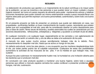 RESUMEN
La elaboración de productos que aporten a un mejoramiento de la salud contribuye a la mayor parte
de la población, ya que se incentiva a las personas a que puedan tener un mayor cuidado y buena
higiene corporal, así como el cuerpo requiere de alimento para poder mantenernos activos y catalizar
funciones necesarias para poder subsistir así mismo externamente nuestro cuerpo necesita llevar una
higiene adecuada que permite expresar una buena personalidad, autenticidad y sobre todo una buena
presencia.
En el presente proyecto se trata de presentar un producto que puede ser elaborado en casa, sus
propiedades purificantes facilitan un buen mantenimiento de nuestro cuerpo, recordando que existen
partes que son susceptibles al mal olor, para ello he considerado diseñar un polvo desodorante para
pies a base de caolín, flores secas de lavanda y aceites esenciales los cuales se caracterizan por sus
acciones desodorantes, refrescantes, antisépticas y relajantes y ayudarán a combatir el pie de atleta.
En cualquier momento y en cualquier lugar, especialmente en los cerrados y con aglomeración de
gente, se puede sentir un extraño olor y uno de ellos se debe a la sudoración de los pies.
A menudo los pies sudan mucho porque sencillamente trabajan más de lo debido. Pero,
necesariamente no despiden mal olor, hasta que se activa un hongo en los pies.
Un defecto estructural, como los pies planos, o una ocupación que los mantiene desplazándose todo
el día, por todas partes podría ser el culpable subyacente. Cualquiera de estas dos posibilidades
aumentaría la actividad de los músculos de los pies. Y en la medida en que trabajan más, más
sudarán.
Aunque los pies sudorosos no necesariamente huelen mal, la humedad es una invitación abierta para
las bacterias que sí producen mal olor.
En conclusión con este producto ayudará a mantener una buena higiene, sobre todo a aquellas
personas que utilizan a menudo zapatos cerrados los cuales conllevan a presentar problemas como
hongos, mal olor, sudoración.

 