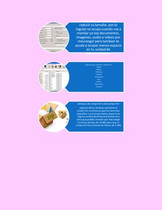 comprimir un archivo es
reducir su tamaño. por lo
regular se ocupa cuando vas a
mandar ya sea documentos,
imagenes, audio o videos por
messenger pero tambien te
ayuda a ocupar menos espacio
en tu unidad de
almacenamiento.
programas para comprimir y descmprimir:
*WinZIP
*WinRar
*ZIPGenius
*ICEOWS
*MyPhotoZIP
*Izarc
*ZIPPHo
*ZipitFastPro
*PoweZip
ventajas de comprimir o descomprimir
algunas delas ventajas quetiene el
comprimir archivoses que los hacemas
pequeños y asi ocupa menos espacio en
alguna unidad dealmacenamiento otra
seria que puedes mandar por messenger
archivos demas de 10 MG pero que al
comprimirlos sehacen de menos de 5 MG
 