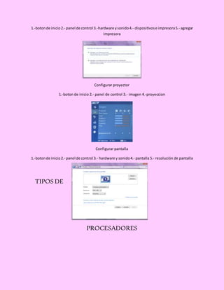 1.-botonde inicio2.- panel de control 3.-hardware ysonido4.- dispositivose impresora5.- agregar
impresora
Configurar proyector
1.-boton de inicio 2.- panel de control 3.- imagen 4.-proyeccion
Configurar pantalla
1.-botonde inicio2.- panel de control 3.- hardware y sonido4.- pantalla 5.- resolución de pantalla
TIPOS DE
PROCESADORES
 