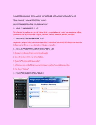 NOMBRE DEL ALUMNO: DANA ALANIS- SHEYLA TELLEZ- KARLA ERIKA SAMARA TAPIA CID
TEMA: BACKUPY ADMINISTRADORDE TAREAS.
CONTESTA LAS PREGUNTAS.UTILIZA EL INTERNET
1.- ¿QUE ES UN BACKUPEN EL S.O.?
Se refiere a la copia y archivo de datos de la computadora de modo que se puede utilizar
para restaurar la información original después de una eventual pérdida de datos.
2.- ¿CUANDOSE DEBE HACER UN BACKUP?.
Dependerá,engranparte,de tu nivel de trabajoytambiénel porcentaje de tiempoque dedicasa
trabajar con archivosentu ordenadorotrabajar enla nube.
3.- ¿PON LOS PASOSPARA HACERUN BACKUP DE TU S.O?
1-Busca un mediode almacenamientoadecuado
2-Conectael dispositivoatu computadora.
3-Ajustala"Configuraciónavanzada".
4-Seleccionaunaunidadde almacenamientopararealizarlacopiade seguridad.
5-Haz clic en"Activar"
4.- PON IMÁGENES DE UN BACKUPDEL S.O
 
