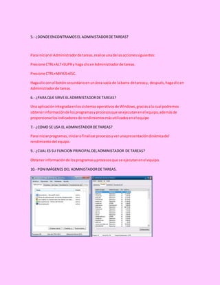 5.- ¿DONDEENCONTRAMOSEL ADMINISTADORDE TAREAS?
Para iniciarel Administradorde tareas,realice unade lasaccionessiguientes:
Presione CTRL+ALT+SUPRy haga clicenAdministradorde tareas.
Presione CTRL+MAYÚS+ESC.
Haga clic con el botónsecundarioenunárea vacía de labarra de tareasy, después,hagaclicen
Administradorde tareas.
6.- ¿PARA QUE SIRVE EL ADMINISTADORDE TAREAS?
Una aplicaciónintegradaenlossistemasoperativosde Windows,graciasala cual podremos
obtenerinformaciónde losprogramasyprocesosque se ejecutanenel equipo,ademásde
proporcionarlosindicadoresde rendimientosmásutilizadosenel equipo
7.- ¿COMO SE USA EL ADMINISTADORDE TAREAS?
Para iniciarprogramas,iniciarofinalizarprocesosyverunapresentacióndinámicadel
rendimientodel equipo.
9.- ¿CUAL ES SU FUNCION PRINCIPALDELADMINISTADOR DE TAREAS?
Obtenerinformaciónde losprogramasyprocesosque se ejecutanenel equipo.
10.- PON IMÁGENES DEL ADMINISTADORDE TAREAS.
 