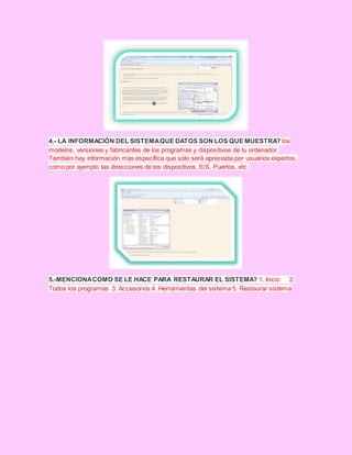 4.- LA INFORMACIÓN DEL SISTEMAQUE DATOS SON LOS QUE MUESTRA? los
modelos, versiones y fabricantes de los programas y dispositivos de tu ordenador.
También hay información más específica que sólo será apreciada por usuarios expertos,
como por ejemplo las direcciones de los dispositivos, E/S, Puertos, etc.
5.-MENCIONACOMO SE LE HACE PARA RESTAURAR EL SISTEMA? 1. Inicio 2.
Todos los programas 3. Accesorios 4. Herramientas del sistema 5. Restaurar sistema
 