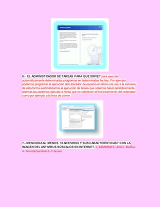 6.- EL ADMINISTRADOR DE TAREAS PARA QUE SIRVE? para ejecutar
automáticamente determinados programas en determinadas fechas. Por ejemplo
podemos programar la ejecución del Liberador de espacio en disco una vez a la semana,
de esta forma automatizamos la ejecución de tareas que solemos hacer periódicamente,
además las podemos ejecutar a horas que no ralenticen el funcionamiento del ordenador,
como por ejemplo a la hora de comer.
7.- MENCIONAAL MENOS 10 ANTIVIRUS Y SUS CARACTERÍSTICAS? CON LA
IMAGEN DEL ANTIVIRUS BÚSCALOS EN INTERNET.1.- KASPERSKY2.- AVG3.- McAfee
4.- SrcurityEssentials5.- F-Secure
 