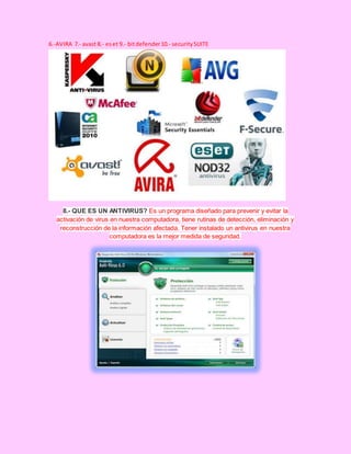 6.-AVIRA 7.- avast 8.- eset 9.- bitdefender10.- securitySUITE
8.- QUE ES UN ANTIVIRUS? Es un programa diseñado para prevenir y evitar la
activación de virus en nuestra computadora, tiene rutinas de detección, eliminación y
reconstrucción de la información afectada. Tener instalado un antivirus en nuestra
computadora es la mejor medida de seguridad.
 