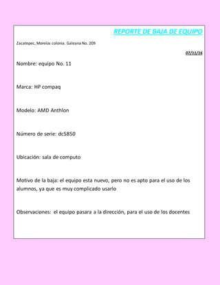 REPORTE DE BAJA DE EQUIPO
Zacatepec, Morelos colonia. Galeana No. 209
07/11/16
Nombre: equipo No. 11
Marca: HP compaq
Modelo: AMD Anthlon
Número de serie: dc5850
Ubicación: sala de computo
Motivo de la baja: el equipo esta nuevo, pero no es apto para el uso de los
alumnos, ya que es muy complicado usarlo
Observaciones: el equipo pasara a la dirección, para el uso de los docentes
_____________________ __________________
NOMBRE Y FIRMA (RESPONSABLE) NOMBRE Y FIRMA (REPORTA)
 