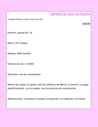 REPORTE DE BAJA DE EQUIPO
Zacatepec, Morelos colonia. Galeana No. 209
07/11/16
Nombre: equipo No. 19
Marca: HP compaq
Modelo: AMD Anthlon
Número de serie: dc5850
Ubicación: aula de computación
Motivo de la baja: el equipo salió con defectos de fábrica, el monitor se apaga
repentinamente y no lo pueden usar los alumnos de computación
Observaciones: el equipo se compró con garantía y se regresara a la tienda
_____________________ __________________
NOMBRE Y FIRMA (RESPONSABLE) NOMBRE Y FIRMA (REPORTA)
 