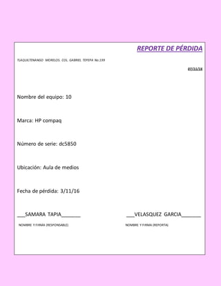 REPORTE DE PÉRDIDA
TLAQUILTENANGO MORELOS. COL. GABRIEL TEPEPA No.199
07/11/16
Nombre del equipo: 10
Marca: HP compaq
Número de serie: dc5850
Ubicación: Aula de medios
Fecha de pérdida: 3/11/16
___SAMARA TAPIA_______ ___VELASQUEZ GARCIA_______
NOMBRE Y FIRMA (RESPONSABLE) NOMBRE Y FIRMA (REPORTA)
 