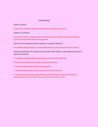 CUESTIONARIO
1¿Qué es operar?
Es aplicarlas normasde seguridade higiene parael equipoylaspersonas.
2¿Qué es un sistema?
Conjuntode órdenesyprogramasque controlanlosprocesos básicosde unacomputadoray
permitenel funcionamientode otrosprogramas.
3¿Cuálessonloscomponentesque integranunequipode cómputo?
Placa Madre,Microprocesador,memoriaRAM,discoduro,teclado,ratónmouse y monitor.
4¿Qué características son necesariasparael ambiente de trabajo,seaadecuadoparaoperarun
equipode cómputo?
1.-trasladarel equipode cómputode acuerdoa lasmedidasde seguridad.
2.-evitamovimientosbruscosogolpesal equipode cómputo
3.-conectary desconectarlosdiferentesdispositivos
4.-utilizarlosequiposde proteccióncontravariacionesde corriente
5.-limpiezafísicaynormasde seguridadde equipode cómputounode losaspectosmás
importantesenel mantenimientode unapcesla limpiezafísicainterior.
 