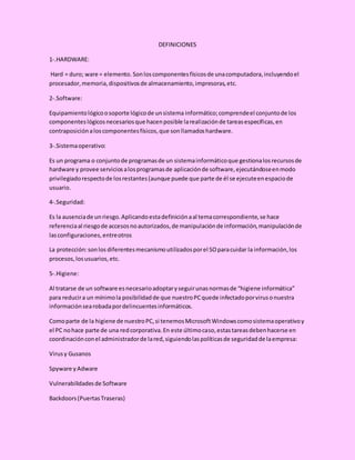 DEFINICIONES
1-.HARDWARE:
Hard = duro; ware = elemento. Sonloscomponentesfísicosde unacomputadora,incluyendoel
procesador,memoria,dispositivosde almacenamiento,impresoras,etc.
2-.Software:
Equipamientológicoosoporte lógicode unsistema informático;comprendeel conjuntode los
componenteslógicosnecesariosque hacenposible larealizaciónde tareasespecíficas,en
contraposiciónaloscomponentesfísicos,que sonllamadoshardware.
3-.Sistemaoperativo:
Es un programa o conjuntode programasde un sistemainformáticoque gestionalosrecursosde
hardware y provee serviciosalosprogramasde aplicaciónde software,ejecutándoseenmodo
privilegiadorespectode losrestantes(aunque puede que parte de él se ejecuteenespaciode
usuario.
4-.Seguridad:
Es la ausenciade unriesgo.Aplicandoestadefiniciónaal temacorrespondiente,se hace
referenciaal riesgode accesosnoautorizados,de manipulaciónde información,manipulaciónde
lasconfiguraciones,entreotros
La protección:sonlos diferentesmecanismoutilizadosporel SOparacuidar la información,los
procesos,losusuarios,etc.
5-.Higiene:
Al tratarse de un software esnecesarioadoptaryseguirunasnormasde “higiene informática”
para reducira un mínimola posibilidadde que nuestroPCquede infectadoporvirusonuestra
informaciónsearobadapordelincuentesinformáticos.
Comoparte de la higiene de nuestroPC,si tenemosMicrosoftWindowscomosistemaoperativoy
el PC nohace parte de una redcorporativa.En este últimocaso,estastareasdebenhacerse en
coordinaciónconel administradorde lared,siguiendolaspolíticasde seguridadde laempresa:
Virusy Gusanos
Spyware yAdware
Vulnerabilidadesde Software
Backdoors(PuertasTraseras)
 