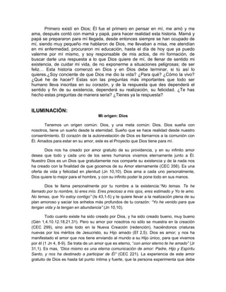 Primero existí en Dios; Él fue el primero en pensar en mí, me amó y me
ama, después contó con mamá y papá, para hacer realidad esta historia. Mamá y
papá se prepararon para mí llegada, desde entonces siempre se han ocupado de
mí, siendo muy pequeño me hablaron de Dios, me llevaban a misa, me atendían
en mi enfermedad, procuraron mi educación, hasta el día de hoy que ya puedo
valerme por mí mismo, y soy responsable de mis actos, de mi formación, de
buscar darle una respuesta a lo que Dios quiere de mí, de llenar de sentido mi
existencia, de cuidar mi vida, de no exponerme a situaciones peligrosas; de ser
feliz… Esta historia comenzó en Dios y en Dios debe terminar, si tú así lo
quieres.¿Soy conciente de que Dios me dio la vida? ¿Para qué? ¿Cómo la vivo?
¿Qué he de hacer? Estas son las preguntas más importantes que todo ser
humano lleva inscritas en su corazón, y de la respuesta que des dependerá el
sentido y fin de su existencia, dependerá su realización, su felicidad. ¿Te has
hecho estas preguntas de manera seria? ¿Tienes ya la respuesta?
ILUMINACIÓN:
Mi origen: Dios
Tenemos un origen común: Dios, y una meta común: Dios. Dios sueña con
nosotros, tiene un sueño desde la eternidad. Sueño que se hace realidad desde nuestro
consentimiento. El corazón de la autorevelación de Dios es llamarnos a la comunión con
Él. Amados para estar en su amor, este es el Proyecto que Dios tiene para mí.
Dios nos ha creado por amor gratuito de su providencia, y en su infinito amor
desea que todo y cada uno de los seres humanos vivamos eternamente junto a Él.
Nuestro Dios es un Dios que gratuitamente nos comparte su existencia y de la nada nos
ha creado con la finalidad de que gocemos de su Amor eternamente (CEC 356). Es una
oferta de vida y felicidad en plenitud (Jn 10,10). Dios ama a cada uno personalmente,
Dios quiere lo mejor para el hombre, y con su infinito poder le pone todo en sus manos.
Dios te llama personalmente por tu nombre a la existencia:“No temas. Te he
llamado por tu nombre, tú eres mío. Eres precioso a mis ojos, eres estimado y Yo te amo.
No temas, que Yo estoy contigo” (Is 43,1-5) y te quiere llevar a la realización plena de su
plan amoroso y saciar los anhelos más profundos de tu corazón: “Yo he venido para que
tengan vida y la tengan en abundancia” (Jn 10,10).
Todo cuanto existe ha sido creado por Dios, y ha sido creado bueno, muy bueno
(Gén 1,4.10.12.18.21.31). Pero su amor por nosotros no sólo se muestra en la creación
(CEC 299), sino ante todo en la Nueva Creación (redención), haciéndonos criaturas
nuevas por los méritos de Jesucristo, su Hijo amado (Ef 2,5). Dios es amor; y nos ha
manifestado el amor que nos tiene enviando al mundo a su Hijo único, para que vivamos
por él (1 Jn 4, 8-9). Se trata de un amor que es eterno, “con amor eterno te he amado” (Jr
31,1). Es mas, “Dios mismo es una eterna comunicación de amor: Padre, Hijo y Espíritu
Santo, y nos ha destinado a participar de Él” (CEC 221). La experiencia de este amor
gratuito de Dios es hasta tal punto íntima y fuerte, que la persona experimenta que debe
 