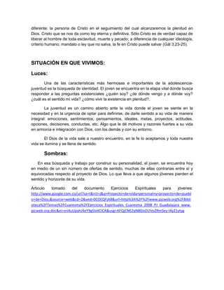 diferente: la persona de Cristo en el seguimiento del cual alcanzaremos la plenitud en
Dios. Cristo que se nos da como ley eterna y definitiva. Sólo Cristo es de verdad capaz de
liberar al hombre de toda esclavitud, muerte y pecado; a diferencia de cualquier ideología,
criterio humano, mandato o ley que no salva, la fe en Cristo puede salvar (Gál 3,23-25).
SITUACIÓN EN QUE VIVIMOS:
Luces:
Una de las características más hermosas e importantes de la adolescencia-
juventud es la búsqueda de identidad. El joven se encuentra en la etapa vital donde busca
responder a las preguntas existenciales ¿quién soy? ¿de dónde vengo y a dónde voy?
¿cuál es el sentido mi vida? ¿cómo vivir la existencia en plenitud?.
La juventud es un camino abierto ante la vida donde el joven se siente en la
necesidad y en la urgencia de optar para definirse, de darle sentido a su vida de manera
integral: emociones, sentimientos, pensamientos, ideales, metas, proyectos, actitudes,
opciones, decisiones, conductas, etc. Algo que le dé motivos y razones fuertes a su vida
en armonía e integración con Dios, con los demás y con su entorno.
El Dios de la vida sale a nuestro encuentro, en la fe lo aceptamos y toda nuestra
vida se ilumina y se llena de sentido.
Sombras:
En esa búsqueda y trabajo por construir su personalidad, el joven, se encuentra hoy
en medio de un sin número de ofertas de sentido, muchas de ellas contrarias entre sí y
equivocadas respecto al proyecto de Dios. Lo que lleva a que algunos jóvenes pierden el
sentido y horizonte de su vida.
Articulo tomado del documento Ejercicios Espirituales para jóvenes:
http://www.google.com.co/url?sa=t&rct=j&q=Proyecto+de+vida+personal+y+proyecto+de+puebl
o+de+Dios.&source=web&cd=2&ved=0CDEQFjAB&url=http%3A%2F%2Fwww.pjcweb.org%2FBibli
oteca%2FTemas%2FCuaresma%2FEjercicios_Espirituales_Cuaresma_2008_PJ_Guadalajara_www.
pjcweb.org.doc&ei=en4uUpahJ4eY9gSIx4CICA&usg=AFQjCNEZqN80JsDUVoZRmSey-l4yZ1ytyg
 