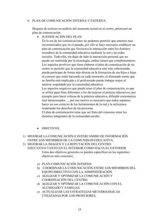 13
6. PLAN DE COMUNICACIÓN INTERNA Y EXTERNA.
Después de realizar un análisis del momento actual en el centro, priorizaré un
plan de comunicación.
 JUSTIFICACIÓN DEL PLAN
En la era de las comunicaciones no podemos permitir que estemos más
incomunicados que en el pasado, por ello se hace necesario establecer un
plan de comunicación que favorezca la interacción entre los distintos
miembros de la comunidad educativa mediante la red y las redes
sociales. Todo ello, sin dejar de lado la interacción personal que no
puede ser sustituida por la tecnología, ambas tienen que complementarse.
Los aspectos positivos que tiene elaborar el plan de comunicación de un
centro es permitir que la comunidad educativa esté más cohesionada,
pueda participar de forma más directa en la formación de sus hijos e hijas
al conocer que están haciendo en cada momento, el alumnado siente que
su familia está implicada y el profesorado puede trabajar mejor al
sentirse respaldado por la comunidad educativa.
Los aspectos negativos que puede tener el plan de comunicación, es que
se utilice para fines diferentes a los de mejorar el proceso educativos, por
ejemplo para hacer críticas de la práctica educativa, difundir comentarios
mal intencionados…, por ese motivo es necesario que todos sepamos
hacer un uso correcto de las herramientas de la red y la utilicemos
respetando los derechos de las personas.
El plan de comunicación tiene que ser fruto del consenso entre los
distintos integrantes de la comunidad escolar.
 OBJETIVOS.
1) MEJORAR LA COMUNICACIÓN E INTERCAMBIO DE INFORMACIÓN
ENTRE LOS MIEMBROS DE LA COMUNIDAD EDUCATIVA.
2) MEJORAR LA IMAGEN Y LA REPUTACIÓN DEL CENTRO
EDUCATIVO TANTO EN EL INTERIOR COMO HACIA EL EXTERIOR.
Estos dos objetivos generales se pueden especificar en los siguientes
objetivos más concretos:
a) PLAN COMUNICACIÓN INTERNO:
b) COORDINAR LA COMUNICACIÓN ENTRE LOS MIEMBROS DEL
EQUPO DIRECTIVO CON LA ADMINISTRACIÓN.
c) AGILIZAR Y OPTIMIZAR LA COMUNICACIÓN Y
COORDINACIÓN DEL CENTRO.
d) AGILIZAR Y OPTIMIZAR LA COMUNICACIÓN CON EL
ALUMNADO Y FAMILIAS.
e) ACTUALIZAR LAS ESTRATEGIAS METODOLÓGICAS
UTILIZADAS POR LOS PROFESORES.
 