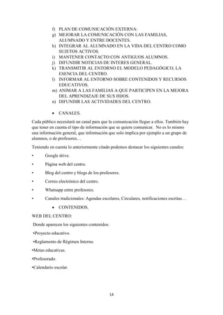 14
f) PLAN DE COMUNICACIÓN EXTERNA:
g) MEJORAR LA COMUNICACIÓN CON LAS FAMILIAS,
ALUMNADO Y ENTRE DOCENTES.
h) INTEGRAR AL ALUMNADO EN LA VIDA DEL CENTRO COMO
SUJETOS ACTIVOS.
i) MANTENER CONTACTO CON ANTIGUOS ALUMNOS.
j) DIFUNDIR NOTICIAS DE INTERES GENERAL.
k) TRANSMITIR AL ENTORNO EL MODELO PEDAGÓGICO, LA
ESENCIA DEL CENTRO.
l) INFORMAR AL ENTORNO SOBRE CONTENIDOS Y RECURSOS
EDUCATIVOS.
m) ANIMAR A LAS FAMILIAS A QUE PARTICIPEN EN LA MEJORA
DEL APRENDIZAJE DE SUS HIJOS.
n) DIFUNDIR LAS ACTIVIDADES DEL CENTRO.
 CANALES.
Cada público necesitará un canal para que la comunicación llegue a ellos. También hay
que tener en cuenta el tipo de información que se quiere comunicar. No es lo mismo
una información general, que información que solo implica por ejemplo a un grupo de
alumnos, o de profesores…
Teniendo en cuenta lo anteriormente citado podemos destacar los siguientes canales:
• Google drive.
• Página web del centro.
• Blog del centro y blogs de los profesores.
• Correo electrónico del centro.
• Whatsapp entre profesores.
• Canales tradicionales: Agendas escolares, Circulares, notificaciones escritas…
 CONTENIDOS.
WEB DEL CENTRO:
Donde aparecen los siguientes contenidos:
•Proyecto educativo.
•Reglamento de Régimen Interno.
•Metas educativas.
•Profesorado.
•Calendario escolar.
 