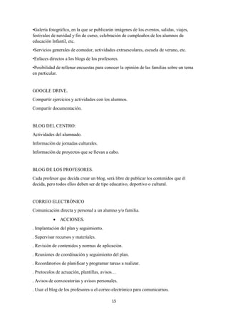 15
•Galería fotográfica, en la que se publicarán imágenes de los eventos, salidas, viajes,
festivales de navidad y fin de curso, celebración de cumpleaños de los alumnos de
educación Infantil, etc.
•Servicios generales de comedor, actividades extraescolares, escuela de verano, etc.
•Enlaces directos a los blogs de los profesores.
•Posibilidad de rellenar encuestas para conocer la opinión de las familias sobre un tema
en particular.
GOOGLE DRIVE.
Compartir ejercicios y actividades con los alumnos.
Compartir documentación.
BLOG DEL CENTRO:
Actividades del alumnado.
Información de jornadas culturales.
Información de proyectos que se llevan a cabo.
BLOG DE LOS PROFESORES.
Cada profesor que decida crear un blog, será libre de publicar los contenidos que él
decida, pero todos ellos deben ser de tipo educativo, deportivo o cultural.
CORREO ELECTRÓNICO
Comunicación directa y personal a un alumno y/o familia.
 ACCIONES.
. Implantación del plan y seguimiento.
. Supervisar recursos y materiales.
. Revisión de contenidos y normas de aplicación.
. Reuniones de coordinación y seguimiento del plan.
. Recordatorios de planificar y programar tareas a realizar.
. Protocolos de actuación, plantillas, avisos…
. Avisos de convocatorias y avisos personales.
. Usar el blog de los profesores u el correo electrónico para comunicarnos.
 