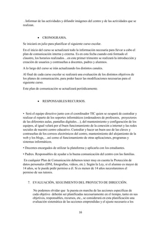 16
. Informar de las actividades y difundir imágenes del centro y de las actividades que se
realizan.
 CRONOGRAMA.
Se iniciará en julio para planificar el siguiente curso escolar.
En el inicio del curso se actualizará todo la información necesaria para llevar a cabo el
plan de comunicación interna y externa. Es en esta fecha cuando está formado el
claustro, los horarios realizados…en este primer trimestre se realizará la introducción y
creación de usuarios y contraseñas a docentes, padres y alumnos.
A lo largo del curso se irán actualizando los distintos canales.
Al final de cada curso escolar se realizará una evaluación de los distintos objetivos de
los planes de comunicación, para poder hacer las modificaciones necesarias para el
siguiente curso.
Este plan de comunicación se actualizará periódicamente.
 RESPONSABLES/RECURSOS.
• Será el equipo directivo junto con el coordinador TIC quien se ocupará de custodiar y
realizar el reparto de los soportes informáticos (ordenadores de profesores, proyectores
de las diferentes aulas, pantallas digitales…), del mantenimiento y configuración de los
equipos, al igual velará por el buen funcionamiento de la conexión a internet y las redes
sociales de nuestro centro educativo. Custodiar y hacer un buen uso de las claves y
contraseñas de los correos electrónicos del centro, mantenimiento del alojamiento de la
web y los blogs,…así como el funcionamiento de otras aplicaciones, programas y
sistemas informáticos.
• Docentes encargados de utilizar la plataforma y aplicarla con los estudiantes.
• Padres. Responsables de ayudar a la buena comunicación del centro con las familias.
En cualquier Plan de Comunicación debemos tener muy en cuenta la Protección de
datos personales (DNI, fotografías, videos, etc.). Según la Ley, si el alumno es mayor de
14 años, se le puede pedir permiso a él. Si es menor de 14 años necesitaremos el
permiso de sus tutores.
7. EVALUACIÓN, SEGUIMIENTO DEL PROYECTO DE DIRECCIÓN.
No podemos olvidar que la puesta en marcha de las acciones específicas de
cada objetivo deberán ser planificadas necesariamente en el tiempo, tanto en sus
objetivos, responsables, recursos, etc., se considerará en esta planificación una
evaluación sistemática de las acciones emprendidas y el ajuste necesario a los
 