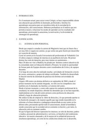 3
1. INTRODUCCIÓN.
En el momento actual, para crecer como Colegio, se hace imprescindible ofertar
una educación que posibilite al alumnado, profesorado y familias los
aprendizajes necesarios para ser miembros útiles de la sociedad de la
información y del conocimiento. Debemos profundizar en el análisis que nos
permita avanzar y relacionar los modos de aprender con los resultados del
aprendizaje, priorizando la autoestima, la motivación y la diversidad de
estrategias de aprendizaje.
2. JUSTIFICACIÓN.
2.1. JUSTIFICACIÓN PERSONAL.
Desde que empecé a estudiar la carrera de Magisterio intuí que mi futuro iba a
ser muy feliz si seguía ese camino, ya que sentía una gran ilusión por desarrollar
mi vocación de maestra.
Cursé mi carrera en la Escuela Universitaria del profesorado de Valladolid. Con
22 añitos empecé a trabajar de interina en un pueblecito de León. Mi primer
destino fue corto de duración, pero muy intenso en sentimientos….
Hace 20 años me vine a Madrid y he pasado por distintos centros educativos de
la comunidad, tanto en Educación Infantil y Primaria he tenido la oportunidad
de formar parte de Equipos docentes como coordinadora de Ciclos y de equipos
docentes.
A lo largo de estos años he realizado muchas actividades de formación a través
de cursos, seminarios y grupos de trabajo certificados. También he desarrollado
la función tutorial de alumnado de prácticas de distintas universidades de
Madrid.
Llegué a MI centro con destino definitivo en septiembre de 2004 y desde el
primer momento me he sentido integrada, no sólo con los compañeros sino
también con el alumnado, las familias y el entorno del centro.
Desde el primer momento, y como cabe esperar de cualquier profesional de la
enseñanza, he estado dispuesta a abordar las demandas que se me han requerido,
implicándome en la vida del centro primero como profesora de educación
infantil y luego de educación primaria.
Me seduce la idea de empezar la labor de dirección, y lo que pretendo aportar es
la ilusión de conseguir y de mejorar aquello que siga siendo mejorable en lo
referente a la línea educativa y pedagógica desarrollada en este centro en los
últimos años, procurando aportar todo el conocimiento, desde la humildad y
siendo consciente que la sociedad está en constante evolución y, por tanto, la
educación está en constante cambio.
Sé que la figura del director representa los intereses, no sólo de docentes, padres
y madres, personal de administración y servicios, en beneficio del rendimiento
educativo de nuestro alumnado y de la mejora de la calidad del proceso de
enseñanza-aprendizaje, así como de las condiciones donde este se desarrolla,
 