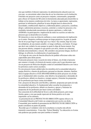 4
sino que también el director representa a la administración educativa por eso
creo que es conveniente saber cómo han de ser las relaciones con la institución.
Entiendo este proyecto como un proyecto conjunto, consensuado y preparado
para ofrecer al Claustro de MI centro la herramienta adecuada para desarrollar su
trabajo en las mejores condiciones de éxito. La tarea es apasionante: representar,
gestionar la información, planificar la tarea dirigida hacia la detección de
necesidades, estableciendo objetivos y elaborando planes y proyectos, coordinar,
dirigir y administrar personas y recursos, controlar y evaluar los procesos y los
resultados introduciendo mecanismos de ajustes oportunos, y sobre todo
ANIMAR a la participación e implicación de todos los sectores en todos los
procesos que se desarrollen en el centro.
Mi intención es crear un clima de confianza y crear sentimientos de implicación
en el centro. Despierto confianza porque no tengo prejuicios, la gente se puede
fiar de mí ya que hago lo que digo que voy a hacer. Soy sensata, digo las cosas
sin enfadarme, de una manera amable y si tengo confianza, con humor. Si tengo
que decir una verdad a la cara aunque no guste lo digo de buena manera. Soy
una persona abierta, comparto lo que pienso con otros, intento ser coherente,
honrada emocionalmente y sincera. Me considero una persona íntegra, facilito el
diálogo, la reflexión, la colaboración y la participación.
A lo largo de este curso de función directiva he podido reflexionar sobre mis
capacidades para dicho puesto.
El presente proyecto tiene vocación de mirar al futuro, sin olvidar el presente
que estamos viviendo y la historia de nuestro centro, por lo que deseamos que
sea un proyecto de Dirección dirigido a toda la Comunidad Educativa con vista a
los próximos cuatro cursos escolares.
En este proyecto tienen cabida todos los miembros de la comunidad educativa:
equipo directivo, claustro de profesores, personal no docente, alumnos, familias.
Será el equipo directivo el EJE DINAMIZADOR de dicho proyecto sin olvidar
que es fundamental saber escuchar, estar abierto a las propuestas o demandas de
los profesores, debatir en claustros y siempre apoyar y fomentar las propuestas
de los profesores por hacer ciertas actividades.
Este proyecto de dirección será flexible y admitirá propuestas por parte de toda
la comunidad educativa. Es fundamental saber escuchar las propuestas o
demandas de los profesores, debatir en claustros y apoyar y fomentar las
propuestas de los profesores por hacer ciertas actividades.
Soy consciente de la dificultad de llevar a cabo dicho proyecto, pero tengo
ilusión, ganas y creo que puede repercutir de forma positiva en lo más
importante: en los alumnos.
La presentación de un PROYECTO DE DIRECCIÓN supone ofrecer a la
Comunidad Educativa del Centro un compromiso por escrito con dicha
Comunidad, pero también la presentación del PROYECTO DE DIRECCIÓN se
puede considerar un punto de partida.
Recordar que el verdadero valor de la enseñanza va mucho más allá de
transmitir conocimientos. Como dijo Nelson Mandela “La educación es el arma
más poderosa que puedes usar para cambiar el mundo”.
 