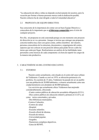 5
“La educación de niños y niñas no depende exclusivamente de nosotros, pero la
vocación por formar a buenas personas merece toda la dedicación posible.
Nuestro esfuerzo ha de estar dirigido a toda la Comunidad educativa”.
2.2 PROPUESTA DE EQUIPO DIRECTIVO.
Soy consciente de la importancia de contar con un buen Equipo Directivo y
conocedora de lo importante que es el liderazgo compartido para el éxito de
cualquier proyecto.
Por ello, mi propuesta no está concretada porque en este momento este proyecto
de dirección no se va a presentar. Aunque si tuviese que entregar una propuesta
concreta tendría muy claro con quien contar, ambos miembros del claustro,
personas conocedoras de la estructura, documentos y organigrama del centro,
aspectos que nos colocan en una posición idónea para poder llevar a cabo las
tareas que están por llegar. Realizaríamos un análisis de las habilidades tanto
personales como técnicas de cada componente a la hora de repartir los cargos de
la manera más productiva.
3. CARACTERÍSTICAS DEL CENTRO EDUCATIVO.
3.1. ENTORNO
Nuestro centro actualmente, está situado en el centro del casco urbano
de Valdemoro. Cuando se creó en 1974, su ubicación pertenecía a la
periferia. En cuestión de 15 años, Valdemoro ha pasado de ser un pueblo
con una población de 20.000 habitantes, a situarse actualmente como una
ciudad dormitorio con alrededor de 80.000 habitantes.
Los servicios que actualmente ofrece Valdemoro han mejorado
considerablemente, ofreciendo:
-Cuatro centros públicos de educación secundaria obligatoria (I.E.S.).
-Diez centros públicos de educación infantil y primaria (C.E.I.P.); así
como varios concertados y privados.
-Dos bibliotecas municipales.
-Centros Culturales.
-Centros de salud.
-Hospital.
-Escuelas infantiles.
-Escuela oficial de idiomas.
-Escuela de música.
-Universidad popular.
-Juzgados.
-Numerosos complejos deportivos.
-Línea de RENFE.
 