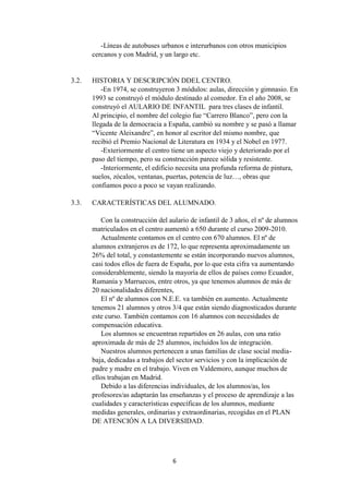 6
-Líneas de autobuses urbanos e interurbanos con otros municipios
cercanos y con Madrid, y un largo etc.
3.2. HISTORIA Y DESCRIPCIÓN DDEL CENTRO.
-En 1974, se construyeron 3 módulos: aulas, dirección y gimnasio. En
1993 se construyó el módulo destinado al comedor. En el año 2008, se
construyó el AULARIO DE INFANTIL para tres clases de infantil.
Al principio, el nombre del colegio fue “Carrero Blanco”, pero con la
llegada de la democracia a España, cambió su nombre y se pasó a llamar
“Vicente Aleixandre”, en honor al escritor del mismo nombre, que
recibió el Premio Nacional de Literatura en 1934 y el Nobel en 1977.
-Exteriormente el centro tiene un aspecto viejo y deteriorado por el
paso del tiempo, pero su construcción parece sólida y resistente.
-Interiormente, el edificio necesita una profunda reforma de pintura,
suelos, zócalos, ventanas, puertas, potencia de luz…, obras que
confiamos poco a poco se vayan realizando.
3.3. CARACTERÍSTICAS DEL ALUMNADO.
Con la construcción del aulario de infantil de 3 años, el nº de alumnos
matriculados en el centro aumentó a 650 durante el curso 2009-2010.
Actualmente contamos en el centro con 670 alumnos. El nº de
alumnos extranjeros es de 172, lo que representa aproximadamente un
26% del total, y constantemente se están incorporando nuevos alumnos,
casi todos ellos de fuera de España, por lo que esta cifra va aumentando
considerablemente, siendo la mayoría de ellos de países como Ecuador,
Rumanía y Marruecos, entre otros, ya que tenemos alumnos de más de
20 nacionalidades diferentes,
El nº de alumnos con N.E.E. va también en aumento. Actualmente
tenemos 21 alumnos y otros 3/4 que están siendo diagnosticados durante
este curso. También contamos con 16 alumnos con necesidades de
compensación educativa.
Los alumnos se encuentran repartidos en 26 aulas, con una ratio
aproximada de más de 25 alumnos, incluidos los de integración.
Nuestros alumnos pertenecen a unas familias de clase social media-
baja, dedicadas a trabajos del sector servicios y con la implicación de
padre y madre en el trabajo. Viven en Valdemoro, aunque muchos de
ellos trabajan en Madrid.
Debido a las diferencias individuales, de los alumnos/as, los
profesores/as adaptarán las enseñanzas y el proceso de aprendizaje a las
cualidades y características específicas de los alumnos, mediante
medidas generales, ordinarias y extraordinarias, recogidas en el PLAN
DE ATENCIÓN A LA DIVERSIDAD.
 