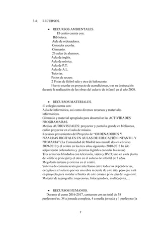 7
3.4. RECURSOS.
 RECURSOS AMBIENTALES.
El centro cuenta con:
Biblioteca.
Aula de ordenadores.
Comedor escolar.
Gimnasio.
26 aulas de alumnos.
Aula de inglés.
Aula de música.
Aula de P.T.
Aula de A.L.
Tutorías.
Patios de recreo.
2 Pistas de fútbol sala y otra de baloncesto.
Huerto escolar en proyecto de acondicionar, tras su destrucción
durante la realización de las obras del aulario de infantil en el año 2008.
 RECURSOS MATERIALES.
El colegio cuenta con:
Aula de informática, así como diversos recursos y materiales
informáticos.
Gimnasio y material apropiado para desarrollar las ACTIVIDADES
PROGRAMADAS.
Medios AUDIOVISUALES: proyector y pantalla grande en biblioteca,
cañón proyector en el aula de música.
Recursos provenientes del Proyecto de “ORDENADORES Y
PIZARRAS DIGITALES EN AULAS DE EDUCACIÓN INFANTIL Y
PRIMARIA” (La Comunidad de Madrid nos mandó dos en el curso
2009-2010 y el centro en los tres años siguientes 2010-2013 ha ido
adquiriendo ordenadores y pizarras digitales en todas las aulas).
Tres armarios blindados con televisión, video y DVD; uno en cada planta
del edificio principal y el otro en el aulario de infantil de 3 años.
Megafonía interna y externa en el centro.
Sistema de comunicación por interfonos entre todas las dependencias,
excepto en el aulario por ser una obra reciente de este año, pero que está
en proyecto para instalar a finales de este curso o principio del siguiente.
Material de reprografía: impresoras, fotocopiadora, multicopista,…
 RECURSOS HUMANOS.
Durante el curso 2016-2017, contamos con un total de 38
profesores/as; 34 a jornada completa, 4 a media jornada y 1 profesora (la
 