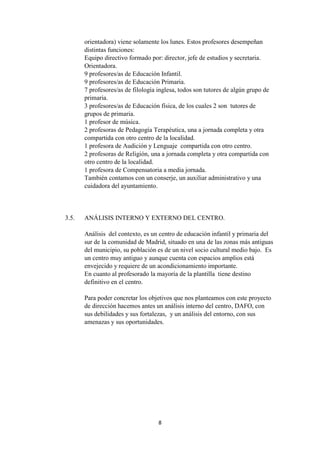 8
orientadora) viene solamente los lunes. Estos profesores desempeñan
distintas funciones:
Equipo directivo formado por: director, jefe de estudios y secretaria.
Orientadora.
9 profesores/as de Educación Infantil.
9 profesores/as de Educación Primaria.
7 profesores/as de filología inglesa, todos son tutores de algún grupo de
primaria.
3 profesores/as de Educación física, de los cuales 2 son tutores de
grupos de primaria.
1 profesor de música.
2 profesoras de Pedagogía Terapéutica, una a jornada completa y otra
compartida con otro centro de la localidad.
1 profesora de Audición y Lenguaje compartida con otro centro.
2 profesoras de Religión, una a jornada completa y otra compartida con
otro centro de la localidad.
1 profesora de Compensatoria a media jornada.
También contamos con un conserje, un auxiliar administrativo y una
cuidadora del ayuntamiento.
3.5. ANÁLISIS INTERNO Y EXTERNO DEL CENTRO.
Análisis del contexto, es un centro de educación infantil y primaria del
sur de la comunidad de Madrid, situado en una de las zonas más antiguas
del municipio, su población es de un nivel socio cultural medio bajo. Es
un centro muy antiguo y aunque cuenta con espacios amplios está
envejecido y requiere de un acondicionamiento importante.
En cuanto al profesorado la mayoría de la plantilla tiene destino
definitivo en el centro.
Para poder concretar los objetivos que nos planteamos con este proyecto
de dirección hacemos antes un análisis interno del centro, DAFO, con
sus debilidades y sus fortalezas, y un análisis del entorno, con sus
amenazas y sus oportunidades.
 
