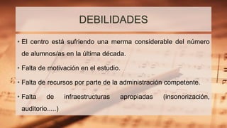 DEBILIDADES
• El centro está sufriendo una merma considerable del número
de alumnos/as en la última década.
• Falta de motivación en el estudio.
• Falta de recursos por parte de la administración competente.
• Falta de infraestructuras apropiadas (insonorización,
auditorio.....)
 