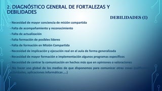2. DIAGNÓSTICO GENERAL DE FORTALEZAS Y
DEBILIDADES
DEBILIDADES (I)
- Necesidad de mayor conciencia de misión compartida
- ...