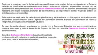 Dado que la puesta en marcha de las acciones específicas de cada objetivo de los mencionados en el Proyecto
deberán ser planificadas necesariamente en el tiempo, tanto en sus objetivos, responsables, recursos, etc, se
considerará en esta planificación una Evaluación Sistemática Interna de las acciones emprendidas y el ajuste
necesario a los logros realizados, el análisis de las dificultades y las propuestas de ajuste y mejora de cada de las
distintas acciones emprendidas.
Esta evaluación será parte de cada de cada planificación y será realizada por los equipos implicados en ella
anualmente: Equipo Directivo, ETCP, Órganos de Coordinación Docente, Equipos de Coordinación de Planes y
Programas, Consejo Escolar, Inspección Educativa.
En caso de resultar elegido, se establece un vínculo con la Comunidad Educativa que será conocedora de su
diseño e intenciones y junto al desarrollo del Proyecto de Dirección, estará la Evaluación Continua durante el
ejercicio directivo.
Servirá de Evaluación Final Externa la evaluación realizada
por la administración educativa, a través del servicio de Inspección
para, en su caso, la renovación del mandato.
 