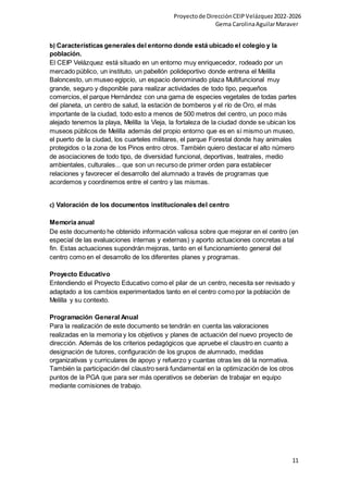 Proyectode DirecciónCEIPVelázquez2022-2026
Gema CarolinaAguilarMaraver
11
b) Características generales del entorno donde está ubicado el colegio y la
población.
El CEIP Velázquez está situado en un entorno muy enriquecedor, rodeado por un
mercado público, un instituto, un pabellón polideportivo donde entrena el Melilla
Baloncesto, un museo egipcio, un espacio denominado plaza Multifuncional muy
grande, seguro y disponible para realizar actividades de todo tipo, pequeños
comercios, el parque Hernández con una gama de especies vegetales de todas partes
del planeta, un centro de salud, la estación de bomberos y el río de Oro, el más
importante de la ciudad, todo esto a menos de 500 metros del centro, un poco más
alejado tenemos la playa, Melilla la Vieja, la fortaleza de la ciudad donde se ubican los
museos públicos de Melilla además del propio entorno que es en sí mismo un museo,
el puerto de la ciudad, los cuarteles militares, el parque Forestal donde hay animales
protegidos o la zona de los Pinos entro otros. También quiero destacar el alto número
de asociaciones de todo tipo, de diversidad funcional, deportivas, teatrales, medio
ambientales, culturales... que son un recurso de primer orden para establecer
relaciones y favorecer el desarrollo del alumnado a través de programas que
acordemos y coordinemos entre el centro y las mismas.
c) Valoración de los documentos institucionales del centro
Memoria anual
De este documento he obtenido información valiosa sobre que mejorar en el centro (en
especial de las evaluaciones internas y externas) y aporto actuaciones concretas a tal
fin. Estas actuaciones supondrán mejoras, tanto en el funcionamiento general del
centro como en el desarrollo de los diferentes planes y programas.
Proyecto Educativo
Entendiendo el Proyecto Educativo como el pilar de un centro, necesita ser revisado y
adaptado a los cambios experimentados tanto en el centro como por la población de
Melilla y su contexto.
Programación General Anual
Para la realización de este documento se tendrán en cuenta las valoraciones
realizadas en la memoria y los objetivos y planes de actuación del nuevo proyecto de
dirección. Además de los criterios pedagógicos que apruebe el claustro en cuanto a
designación de tutores, configuración de los grupos de alumnado, medidas
organizativas y curriculares de apoyo y refuerzo y cuantas otras les dé la normativa.
También la participación del claustro será fundamental en la optimización de los otros
puntos de la PGA que para ser más operativos se deberían de trabajar en equipo
mediante comisiones de trabajo.
 
