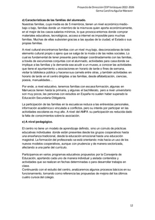 Proyectode DirecciónCEIPVelázquez2022-2026
Gema CarolinaAguilarMaraver
12
d) Características de las familias del alumnado.
Nuestras familias, cuya media es de 5 miembros, tienen un nivel económico medio-
bajo o bajo, familias donde un miembro de la misma es quien aporta económicamente,
en el mejor de los casos salarios mínimos, lo que provoca entornos donde comprar
materiales educativos, tecnológicos, acceso a internet es imposible para muchas
familias. Muchas de ellas subsisten gracias a las ayudas de la ciudad, el Estado o sus
propias familias.
A nivel cultural encontramos familias con un nivel muy bajo, desconocedoras de todo
elemento cultural propio o ajeno que se salga de la moda o de las redes sociales. Lo
cual es fundamental de tener presente para trabajar coordinadamente con las familias,
a través de excursiones conjuntas con el alumnado, actividades para casa donde se
implique a las familias y la demanda sea acudir a un museo, a conocer las actividades
que tiene el ayuntamiento u asociaciones en horario de tarde o fines de semana,
visitar la biblioteca pública y hacerse sus carnets entre otras, y también actividades en
horario de tarde en el centro dirigidas a las familias, desde alfabetización, ciencias,
poesía, manualidades...
Por ende, a nivel educativo, tenemos familias con escasa formación, algunas en
Marruecos tienen hasta la primaria, y algunas el bachillerato, pero a nivel universitario
son muy pocos, las personas con estudios en España no suelen haber superado la
Educación Secundaria Obligatoria.
La participación de las familias en la escuela se reduce a las entrevistas personales,
información académica o vinculada a conflictos, pero su interés por participar en las
actividades escolares es muy alto. A nivel del AMPA su participación es reducida dado
la falta de conocimientos sobre la asociación.
e) A nivel pedagógico.
El centro no tiene un modelo de aprendizaje definido, sino un cúmulo de prácticas
educativas individuales donde están presentes desde los grupos cooperativos hasta
una enseñanza tradicional, desde la educación emocional hasta una educación
magistral. La formación del profesorado se está orientando más hacia un uso de los
nuevos modelos cooperativos, aunque con prudencia y de manera sectorizada,
afectando a una parte del currículo.
Participamos en varios programas educativos propuestos por la Consejería de
Educación, aportando cada uno de manera individual y aislada contenidos y
actividades que se realizan en fechas determinadas o para desarrollar trabajos en
clase.
Continuando con el estudio del centro, analizaremos algunos procesos básicos en su
funcionamiento, tomando como referencia las propuestas de mejora del los últimos
cuatro cursos del colegio.
 