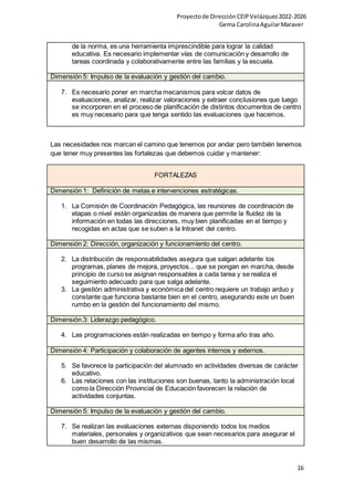 Proyectode DirecciónCEIPVelázquez2022-2026
Gema CarolinaAguilarMaraver
16
de la norma, es una herramienta imprescindible para lograr la calidad
educativa. Es necesario implementar vías de comunicación y desarrollo de
tareas coordinada y colaborativamente entre las familias y la escuela.
Dimensión 5: Impulso de la evaluación y gestión del cambio.
7. Es necesario poner en marcha mecanismos para volcar datos de
evaluaciones, analizar, realizar valoraciones y extraer conclusiones que luego
se incorporen en el proceso de planificación de distintos documentos de centro
es muy necesario para que tenga sentido las evaluaciones que hacemos.
Las necesidades nos marcan el camino que tenemos por andar pero también tenemos
que tener muy presentes las fortalezas que debemos cuidar y mantener:
FORTALEZAS
Dimensión 1: Definición de metas e intervenciones estratégicas.
1. La Comisión de Coordinación Pedagógica, las reuniones de coordinación de
etapas o nivel están organizadas de manera que permite la fluidez de la
información en todas las direcciones, muy bien planificadas en el tiempo y
recogidas en actas que se suben a la Intranet del centro.
Dimensión 2: Dirección, organización y funcionamiento del centro.
2. La distribución de responsabilidades asegura que salgan adelante los
programas, planes de mejora, proyectos... que se pongan en marcha, desde
principio de curso se asignan responsables a cada tarea y se realiza el
seguimiento adecuado para que salga adelante.
3. La gestión administrativa y económica del centro requiere un trabajo arduo y
constante que funciona bastante bien en el centro, asegurando este un buen
rumbo en la gestión del funcionamiento del mismo.
Dimensión 3: Liderazgo pedagógico.
4. Las programaciones están realizadas en tiempo y forma año tras año.
Dimensión 4: Participación y colaboración de agentes internos y externos.
5. Se favorece la participación del alumnado en actividades diversas de carácter
educativo.
6. Las relaciones con las instituciones son buenas, tanto la administración local
como la Dirección Provincial de Educación favorecen la relación de
actividades conjuntas.
Dimensión 5: Impulso de la evaluación y gestión del cambio.
7. Se realizan las evaluaciones externas disponiendo todos los medios
materiales, personales y organizativos que sean necesarios para asegurar el
buen desarrollo de las mismas.
 