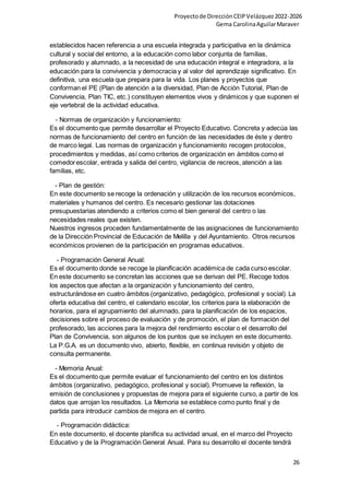 Proyectode DirecciónCEIPVelázquez2022-2026
Gema CarolinaAguilarMaraver
26
establecidos hacen referencia a una escuela integrada y participativa en la dinámica
cultural y social del entorno, a la educación como labor conjunta de familias,
profesorado y alumnado, a la necesidad de una educación integral e integradora, a la
educación para la convivencia y democracia y al valor del aprendizaje significativo. En
definitiva, una escuela que prepara para la vida. Los planes y proyectos que
conforman el PE (Plan de atención a la diversidad, Plan de Acción Tutorial, Plan de
Convivencia, Plan TIC, etc.) constituyen elementos vivos y dinámicos y que suponen el
eje vertebral de la actividad educativa.
- Normas de organización y funcionamiento:
Es el documento que permite desarrollar el Proyecto Educativo. Concreta y adecúa las
normas de funcionamiento del centro en función de las necesidades de éste y dentro
de marco legal. Las normas de organización y funcionamiento recogen protocolos,
procedimientos y medidas, así como criterios de organización en ámbitos como el
comedorescolar, entrada y salida del centro, vigilancia de recreos, atención a las
familias, etc.
- Plan de gestión:
En este documento se recoge la ordenación y utilización de los recursos económicos,
materiales y humanos del centro. Es necesario gestionar las dotaciones
presupuestarias atendiendo a criterios como el bien general del centro o las
necesidades reales que existen.
Nuestros ingresos proceden fundamentalmente de las asignaciones de funcionamiento
de la Dirección Provincial de Educación de Melilla y del Ayuntamiento. Otros recursos
económicos provienen de la participación en programas educativos.
- Programación General Anual:
Es el documento donde se recoge la planificación académica de cada curso escolar.
En este documento se concretan las acciones que se derivan del PE. Recoge todos
los aspectos que afectan a la organización y funcionamiento del centro,
estructurándose en cuatro ámbitos (organizativo, pedagógico, profesional y social). La
oferta educativa del centro, el calendario escolar, los criterios para la elaboración de
horarios, para el agrupamiento del alumnado, para la planificación de los espacios,
decisiones sobre el proceso de evaluación y de promoción, el plan de formación del
profesorado, las acciones para la mejora del rendimiento escolar o el desarrollo del
Plan de Convivencia, son algunos de los puntos que se incluyen en este documento.
La P.G.A. es un documento vivo, abierto, flexible, en continua revisión y objeto de
consulta permanente.
- Memoria Anual:
Es el documento que permite evaluar el funcionamiento del centro en los distintos
ámbitos (organizativo, pedagógico, profesional y social). Promueve la reflexión, la
emisión de conclusiones y propuestas de mejora para el siguiente curso, a partir de los
datos que arrojan los resultados. La Memoria se establece como punto final y de
partida para introducir cambios de mejora en el centro.
- Programación didáctica:
En este documento, el docente planifica su actividad anual, en el marco del Proyecto
Educativo y de la Programación General Anual. Para su desarrollo el docente tendrá
 