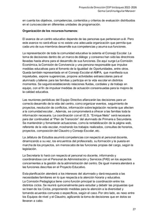 Proyectode DirecciónCEIPVelázquez2022-2026
Gema CarolinaAguilarMaraver
27
en cuenta los objetivos, competencias, contenidos y criterios de evaluación distribuidos
en el cursoescolar en diferentes unidades de programación.
Organización de los recursos humanos:
El avance de un centro educativo depende de las personas que pertenecen a él. Pero
este avance no será eficaz si no existe una adecuada organización que permita que
cada uno de sus miembros desarrolle sus competencias y asuma sus funciones.
La representación de toda la comunidad educativa la ostenta el Consejo Escolar. La
toma de decisiones dentro de un marco de diálogo y consenso han sido las directrices
llevadas hasta ahora para el desarrollo de sus funciones. De aquí surge La Comisión
Económica, la Comisión de Convivencia y una persona responsable que impulse
medidas educativas para el fomento de la Igualdad de Oportunidades, entre otros.
Queda también representada en el Consejo Escolar el AMPA, que manifiesta sus
inquietudes, expone sugerencias, propone actividades extraescolares para el
alumnado y talleres para las familias y participa en la vida escolar en distintos
momentos. Se seguirá estableciendo relaciones fluidas, cordiales y de trabajo en
equipo, con el fin de impulsar medidas de actuación consensuadas para la mejora de
la calidad educativa.
Las reuniones periódicas del Equipo Directivo afianzarán las decisiones para un
correcto desarrollo de la vida del centro, como organizar eventos, seguimiento de
proyectos, resolución de conflictos, información sobre legislación reciente que afecten
a la comunidad escolar... Además, se comprometerá a ofrecer a las familias toda la
información necesaria. La coordinación con el I.E.S. “Enrique Nieto” será necesaria
para dar continuidad al “Plan de Transición” del alumnado de Primaria a Secundaria.
Se mantendrán y fomentarán actuaciones, como la rentabilización de la página web,
referente de la vida escolar, mostrando los trabajos realizados, consultas de horarios,
proyectos, composición del Claustro y Consejo Escolar, etc.
La Jefatura de Estudios asumirá competencias con respecto al personal docente,
dinamizando a su vez, los encuentros del profesorado, su formación y la puesta en
marcha de los proyectos, sin menoscabo de las funciones propias del cargo, según la
legislación.
La Secretaría lo hará con respecto al personal no docente, informando y
coordinándose con el Personal de Administración y Servicios (PAS) en los aspectos
concernientes a la gestión de la administración del centro. De igual manera atenderá a
las funciones descritas en el Proyecto Educativo.
Esta planificación atenderá a los intereses del alumnado y dará respuesta a las
necesidades familiares en lo que respecta a la atención horaria y educativa.
La Comisión Pedagógica tiene como función principal la coordinación entre los
distintos ciclos. Se reunirá quincenalmente para estudiar y debatir las propuestas que
se traen de los Ciclos, proponiendo medidas para la atención a la diversidad y
tomando acuerdos comunes o específicos, según el caso. Por otro lado, es nexo entre
los Equipos de nivel y el Claustro, agilizando la toma de decisiones que en éstos se
llevaran a cabo.
 