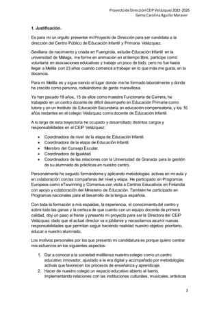 Proyectode DirecciónCEIPVelázquez2022-2026
Gema CarolinaAguilarMaraver
3
1. Justificación.
Es para mí un orgullo presentar mi Proyecto de Dirección para ser candidata a la
dirección del Centro Público de Educación Infantil y Primaria Velázquez.
Sevillana de nacimiento y criada en Fuengirola, estudie Educación Infantil en la
universidad de Málaga, me forme en animación en el tiempo libre, participe como
voluntaria en asociaciones educativas y trabaje un poco de todo, pero no fue hasta
llegar a Melilla con 23 años cuando comencé a trabajar en lo que más me gusta, en la
docencia.
Para mi Melilla es y sigue siendo el lugar donde me he formado laboralmente y donde
he crecido como persona, rodeándome de gente maravillosa.
Ya han pasado 18 años, 15 de ellos como maestra Funcionaria de Carrera, he
trabajado en un centro docente de difícil desempeño en Educación Primaria como
tutora y en un Instituto de Educación Secundaria en educación compensatoria, y los 16
años restantes en el colegio Velázquez como docente de Educación Infantil.
A lo largo de esta trayectoria he ocupado y desarrollado distintos cargos y
responsabilidades en el CEIP Velázquez:
 Coordinadora de nivel de la etapa de Educación Infantil.
 Coordinadora de la etapa de Educación Infantil.
 Miembro del Consejo Escolar.
 Coordinadora de Igualdad.
 Coordinadora de las relaciones con la Universidad de Granada para la gestión
de su alumnado de prácticas en nuestro centro.
Personalmente he seguido formándome y aplicando metodologías activas en mi aula y
en colaboración con las compañeras del nivel y etapa. He participado en Programas
Europeos como eTwwinning y Comenius con visita a Centros Educativos en Finlandia
con apoyo y colaboración del Ministerio de Educación. También he participado en
Programas nacionales para el desarrollo de la lengua española.
Con toda la formación a mis espaldas, la experiencia, el conocimiento del centro y
sobre todo las ganas y la certeza de que cuento con un equipo docente de primera
calidad, doy un paso al frente y presento mi proyecto para ser la Directora del CEIP
Velázquez dado que el actual director va a jubilarse y necesitamos asumir nuevas
responsabilidades que permitan seguir haciendo realidad nuestro objetivo prioritario,
educar a nuestro alumnado.
Los motivos personales por los que presento mi candidatura es porque quiero centrar
mis esfuerzos en los siguientes aspectos:
1. Dar a conocer a la sociedad melillense nuestro colegio como un centro
educativo innovador, ajustado a la era digital y acompañado por metodologías
activas que favorecen los procesos de enseñanza y aprendizaje.
2. Hacer de nuestro colegio un espacio educativo abierto al barrio,
implementando relaciones con las instituciones culturales, musicales, artísticas
 