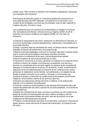Proyectode DirecciónCEIPVelázquez2022-2026
Gema CarolinaAguilarMaraver
7
pueden surgir. Tales cambios no afectarán a las finalidades pedagógicas y educativas
que impregnan todo el proyecto.
Este Proyecto de Dirección supone un compromiso profesional y personal con la
comunidad educativa del CEIP Velázquez y en especial con el alumnado, como
receptor de las estrategias y acciones que se propongan, pues de ellas, depende su
progreso educativo, formativo y social.
Las competencias que como directora he de desempeñar se recogen en el artículo
132. Competencias del director o directora de la Ley Orgánica 3/2020, de 29 de
diciembre, por la que se modifica la Ley Orgánica 2/2006, de 3 de mayo, de
Educación.
a) Ostentar la representación del centro, representar a la Administración educativa en
el mismo y hacerle llegar a esta los planteamientos, aspiraciones y necesidades de la
comunidad educativa.
b) Dirigir y coordinar todas las actividades del centro, sin perjuicio de las competencias
atribuidas al Claustro del profesorado y al Consejo Escolar.
c) Ejercer la dirección pedagógica, promover la innovación educativa e impulsar planes
para la consecución de los objetivos del proyecto educativo del centro.
d) Garantizar el cumplimiento de las leyes y demás disposiciones vigentes.
e) Ejercer la jefatura de todo el personal adscrito al centro.
f) Favorecer la convivencia en el centro, garantizar la mediación en la resolución de los
conflictos e imponer las medidas correctoras que correspondan a los alumnos y
alumnas, en cumplimiento de la normativa vigente, sin perjuicio de las competencias
atribuidas al Consejo Escolar en el artículo 127 de esta ley. A tal fin, se promoverá la
agilización de los procedimientos para la resolución de los conflictos en los centros.
g) Impulsar la colaboración con las familias, con instituciones y con organismos que
faciliten la relación del centro con el entorno, y fomentar un clima escolar que
favorezca el estudio y el desarrollo de cuantas actuaciones propicien una formación
integral en conocimientos y valores de los alumnos y alumnas.
h) Impulsar las evaluaciones internas del centro y colaborar en las evaluaciones
externas y en la evaluación del profesorado.
i) Convocar y presidir los actos académicos y las sesiones del Consejo Escolar y del
Claustro del profesorado del centro y ejecutar los acuerdos adoptados, en el ámbito de
sus competencias.
j) Realizar las contrataciones de obras, servicios y suministros, así como autorizar los
gastos de acuerdo con el presupuesto del centro, ordenar los pagos y visar las
certificaciones y documentos oficiales del centro, todo ello de acuerdo con lo que
establezcan las Administraciones educativas.
k) Proponer a la Administración educativa el nombramiento y cese de los miembros del
equipo directivo, previa información al Claustro del profesorado y al Consejo Escolar
del centro.
 