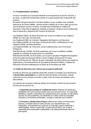 Proyectode DirecciónCEIPVelázquez2022-2026
Gema CarolinaAguilarMaraver
8
1.3. Fundamentación normativa.
El marco normativo es el principal referente en el desarrollo de la función directiva, y
por tanto, un elemento fundamental a tener en cuenta durante todo el desarrollo del
proceso.
Se tendrá siempre presente la normativa estatal y la que se aplica a las Ciudades
Autónomas de Ceuta y Melilla, siempre ambas ciudades de la mano, dado que son los
únicos territorios que aún no tienen competencias transferidas en materia de
educación. Entre toda la legislación existente al respecto, recojo la norma fundamental
para el desarrollo y aplicación del Proyecto de Dirección.
Ley Orgánica 3/2020, de 29 de diciembre, por la que se modifica la Ley Orgánica
2/2006, de 3 de mayo, de Educación
Ley Orgánica 8/1985, de 3 de julio, Reguladora del Derecho a la Educación.
Ley Orgánica 2/2006, de 3 de mayo, de Educación (LOE), modificada por la Ley
Orgánica 3/2020, de 29 de diciembre.
Ley Orgánica 5/2002, de 19 de junio, de las Cualificaciones y de la Formación
Profesional.
Real Decreto-ley 31/2020, de 29 de septiembre, por el que se adoptan medidas
urgentes en el ámbito de la educación no universitaria
Real Decreto 82/1996, de 26 de enero, por el que se aprueba el Reglamento Orgánico
de las Escuelas de Educación Infantil y de los Colegios de Educación Primaria.
Orden de 29 de junio de 1994 por las que se aprueban las Instrucciones que regulan la
organización y funcionamiento de las Escuelas de Educación Infantil y Colegios de
Educación Primaria modificada por la Orden de 29 de febrero de 1996.
1.4. Estilo de dirección y los valores que se quieren potenciar.
El estilo de dirección que pretendo desarrollar durante mi mandato como directora es
el democrático participativo, un estilo de dirección donde se favorecen buenas
relaciones de comunicación con todos y todas, tanto de manera ascendente como
descendente.
Los valores que se quieren potenciar desde mis funciones a través de este proyecto
de dirección se resumen en:
1. Capacidad para analizar la realidad del centro. Detectar las fortalezas y
debilidades del centro escolar resulta clave a la hora de innovar. Es importante
identificar, estudiar e interpretar las características de la escuela, no solo desde
el punto de vista académico, sino teniendo en cuenta a toda la comunidad
educativa y los factores ambientales, sociales y culturales que la definen.
2. Previsión y mirada hacia el futuro. Además de contar con información
precisa y completa sobre el centro escolar, sus características y sus
integrantes, es importante ser capaz de ver más allá y prever problemas y
oportunidades. Innovar supone dar un paso hacia el futuro, por lo que la
capacidad para comprender y adelantarte a las situaciones puede serte de
gran ayuda.
 